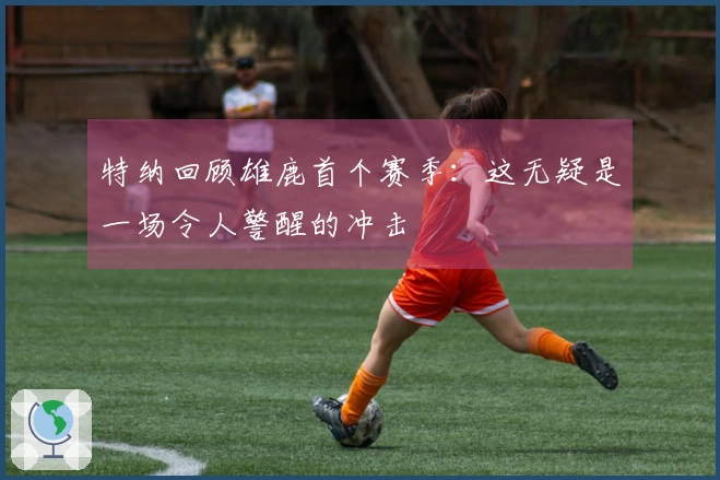 特纳回顾雄鹿首个赛季：这无疑是一场令人警醒的冲击