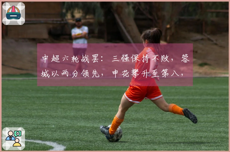 中超六轮战罢：三强保持不败，蓉城以两分领先，申花攀升至第八，三队失利分区，下轮三场焦点对决