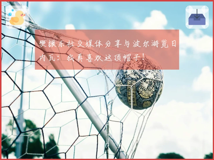 樊振东社交媒体分享与波尔游览日内瓦：我真喜欢这顶帽子！