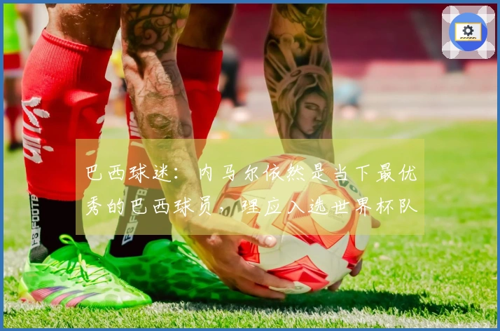 巴西球迷：内马尔依然是当下最优秀的巴西球员，理应入选世界杯队伍