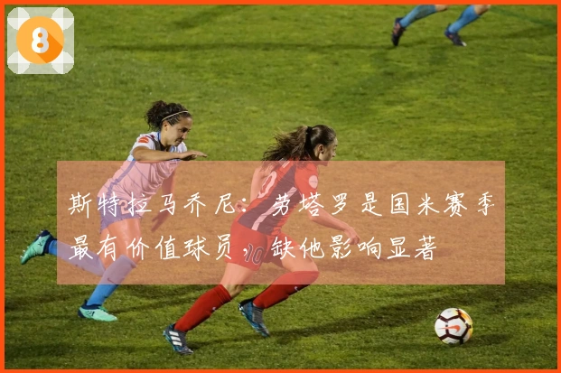 斯特拉马乔尼：劳塔罗是国米赛季最有价值球员，缺他影响显著