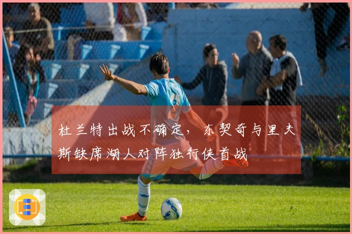 杜兰特出战不确定，东契奇与里夫斯缺席湖人对阵独行侠首战