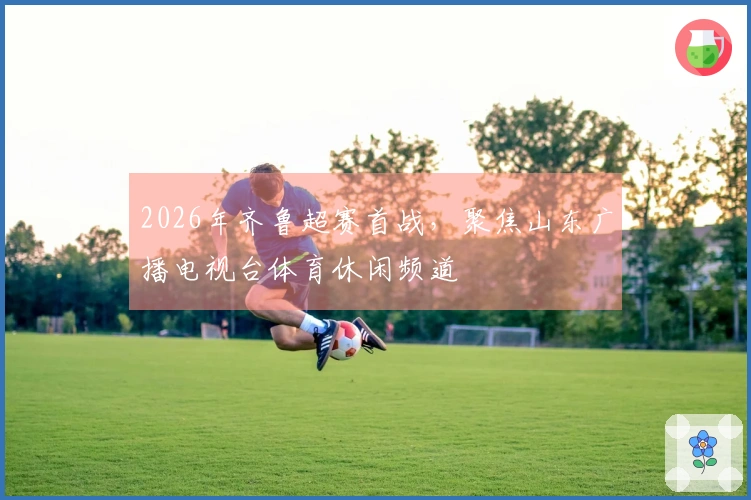 2026年齐鲁超赛首战，聚焦山东广播电视台体育休闲频道
