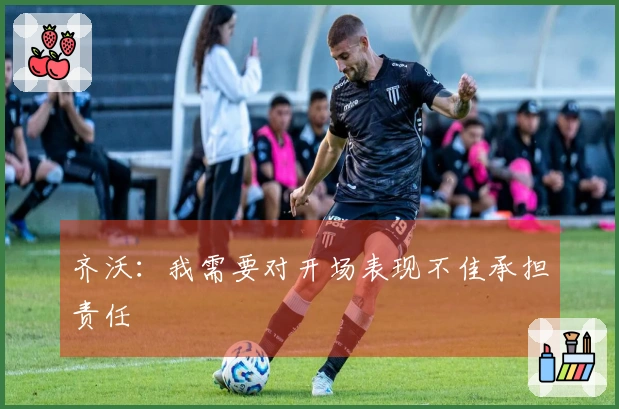 齐沃：我需要对开场表现不佳承担责任