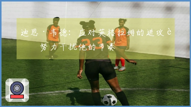 迪恩·韦德：应对英格拉姆的进攻要努力干扰他的节奏