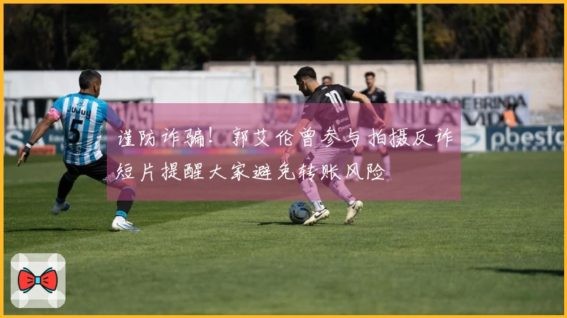 谨防诈骗！郭艾伦曾参与拍摄反诈短片提醒大家避免转账风险