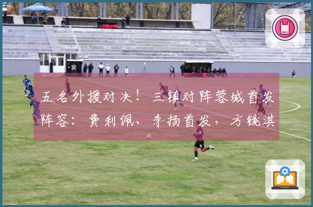 五名外援对决！三镇对阵蓉城首发阵容：费利佩、李扬首发，方镜淇在替补席