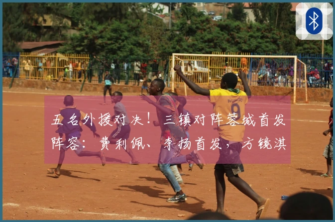 五名外援对决！三镇对阵蓉城首发阵容：费利佩、李扬首发，方镜淇在替补席