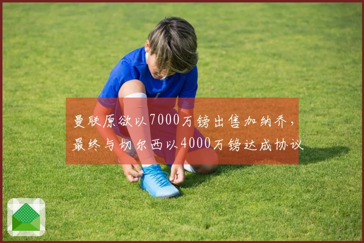 曼联原欲以7000万镑出售加纳乔，最终与切尔西以4000万镑达成协议