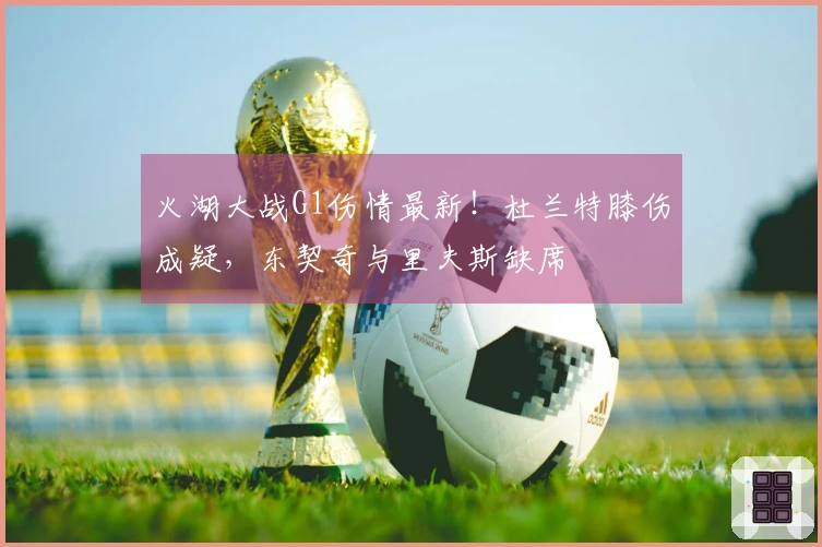 火湖大战G1伤情最新！杜兰特膝伤成疑，东契奇与里夫斯缺席