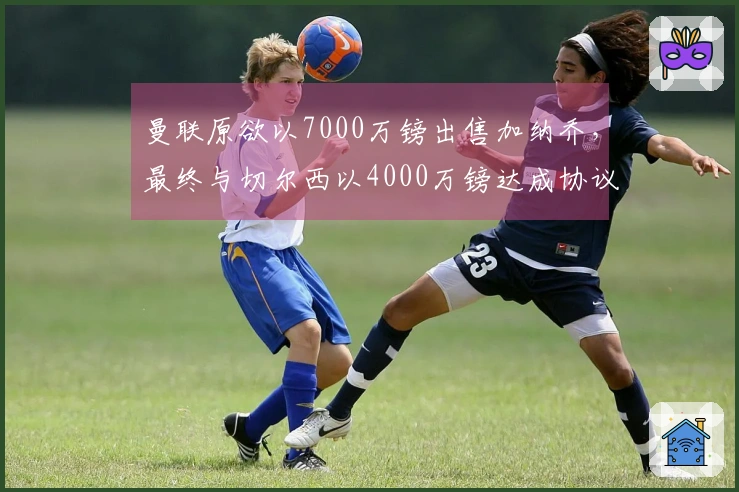 曼联原欲以7000万镑出售加纳乔，最终与切尔西以4000万镑达成协议
