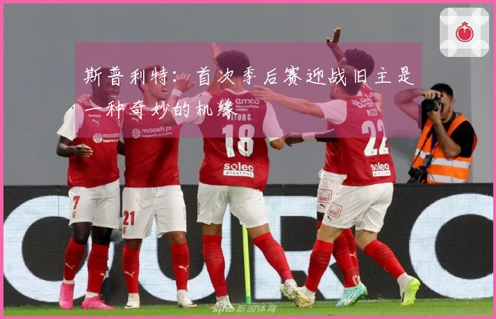斯普利特：首次季后赛迎战旧主是一种奇妙的机缘