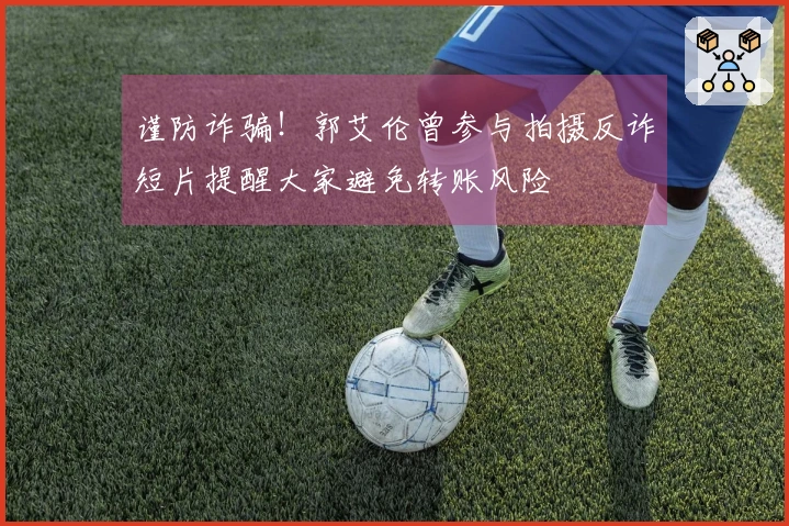 谨防诈骗！郭艾伦曾参与拍摄反诈短片提醒大家避免转账风险